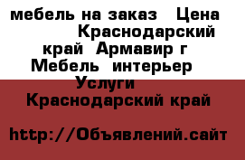 мебель на заказ › Цена ­ 4 555 - Краснодарский край, Армавир г. Мебель, интерьер » Услуги   . Краснодарский край